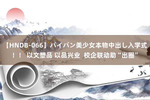 【HNDB-066】パイパン美少女本物中出し入学式！！ 以文塑品 以品兴业  校企联动助“出圈”
