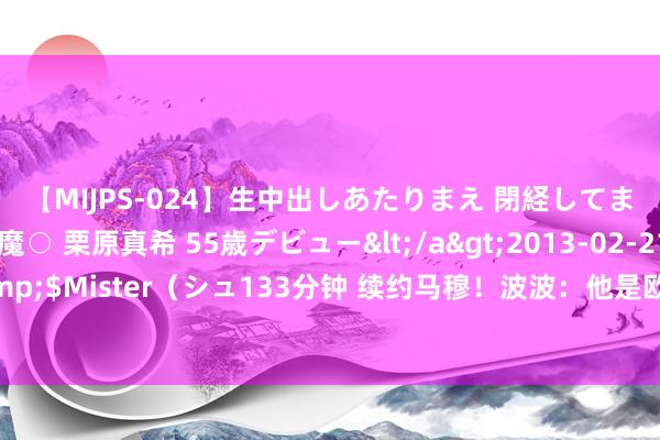 【MIJPS-024】生中出しあたりまえ 閉経してますから! 奇跡の美魔○ 栗原真希 55歳デビュー</a>2013-02-21シュガーワークス&$Mister(シュ133分钟 续约马穆!波波:他是欧洲东说念主 他比咱们这的大无数东说念主齐更知晓比赛