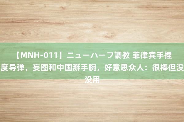 【MNH-011】ニューハーフ調教 菲律宾手捏印度导弹，妄图和中国掰手腕，好意思众人：很棒但没用