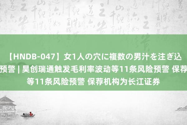【HNDB-047】女1人の穴に複数の男汁を注ぎ込む！！ IPO鹰眼预警 | 昊创瑞通触发毛利率波动等11条风险预警 保荐机构为长江证券