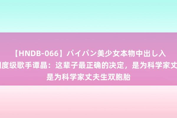 【HNDB-066】パイパン美少女本物中出し入学式！！ 国度级歌手谭晶：这辈子最正确的决定，是为科学家丈夫生双胞胎