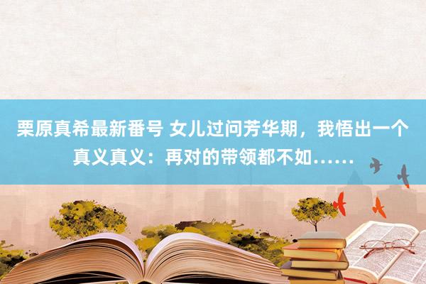 栗原真希最新番号 女儿过问芳华期，我悟出一个真义真义：再对的带领都不如……
