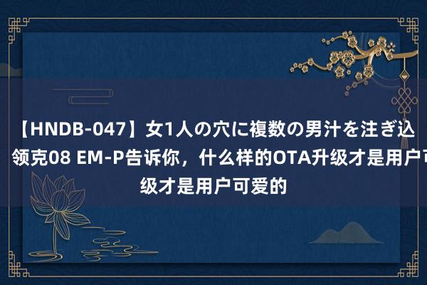 【HNDB-047】女1人の穴に複数の男汁を注ぎ込む！！ 领克08 EM-P告诉你，什么样的OTA升级才是用户可爱的
