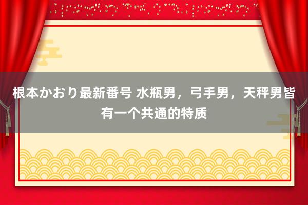 根本かおり最新番号 水瓶男，弓手男，天秤男皆有一个共通的特质