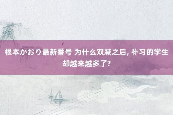 根本かおり最新番号 为什么双减之后， 补习的学生却越来越多了?