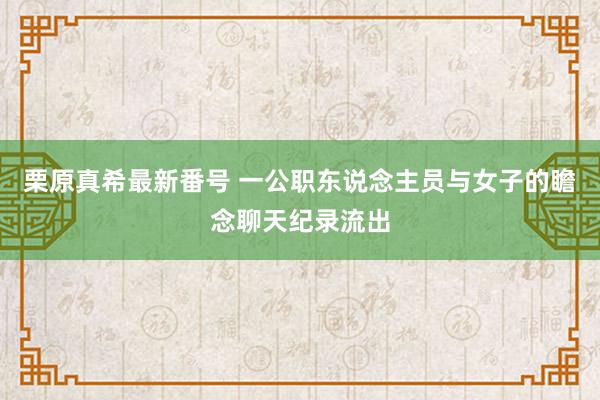 栗原真希最新番号 一公职东说念主员与女子的瞻念聊天纪录流出