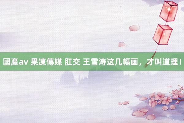 國產av 果凍傳媒 肛交 王雪涛这几幅画，才叫道理！