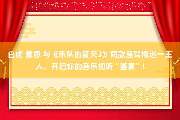 白虎 意思 与《乐队的夏天3》同款座驾揽巡一王人，开启你的音乐视听“盛宴”！