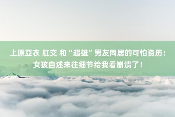 上原亞衣 肛交 和“超雄”男友同居的可怕资历：女孩自述来往细节给我看崩溃了！