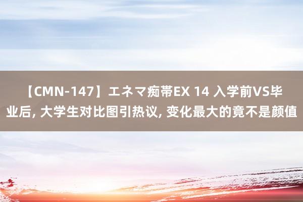 【CMN-147】エネマ痴帯EX 14 入学前VS毕业后， 大学生对比图引热议， 变化最大的竟不是颜值