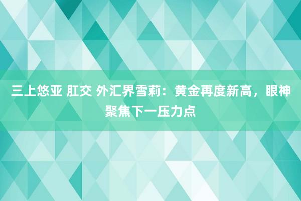 三上悠亚 肛交 外汇界雪莉：黄金再度新高，<a href=