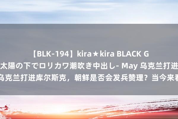 【BLK-194】kira★kira BLACK GAL 黒ギャル青姦露出-灼熱太陽の下でロリカワ潮吹き中出し- May 乌克兰打进库尔斯克，朝鲜是否会发兵赞理？当今来看，<a href=