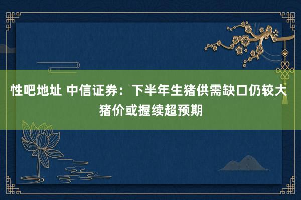 性吧地址 中信证券：下半年生猪供需缺口仍较大 猪价或握续超预期