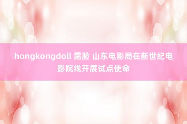 hongkongdoll 露脸 山东电影局在新世纪电影院线开展试点使命