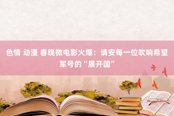 色情 动漫 春晚微电影火爆：请安每一位吹响希望军号的“展开国”