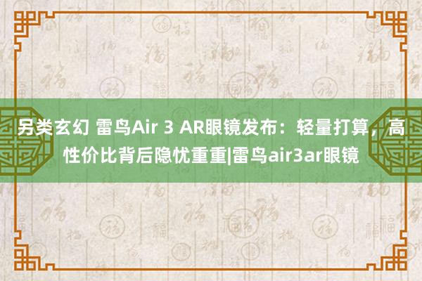 另类玄幻 雷鸟Air 3 AR眼镜发布：轻量打算，高性价比背后隐忧重重|雷鸟air3ar眼镜