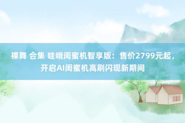 裸舞 合集 哇哦闺蜜机智享版：售价2799元起，开启AI闺蜜机高刷闪现新期间
