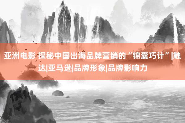 亚洲电影 探秘中国出海品牌营销的“锦囊巧计”|触达|亚马逊|品牌形象|品牌影响力