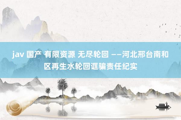 jav 国产 有限资源 无尽轮回 ——河北邢台南和区再生水轮回诓骗责任纪实