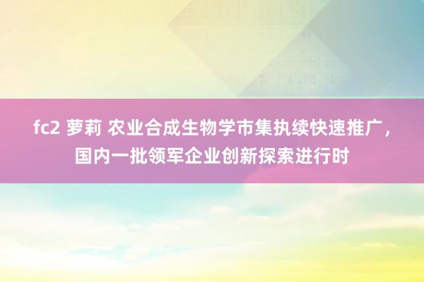 fc2 萝莉 农业合成生物学市集执续快速推广，国内一批领军企业创新探索进行时
