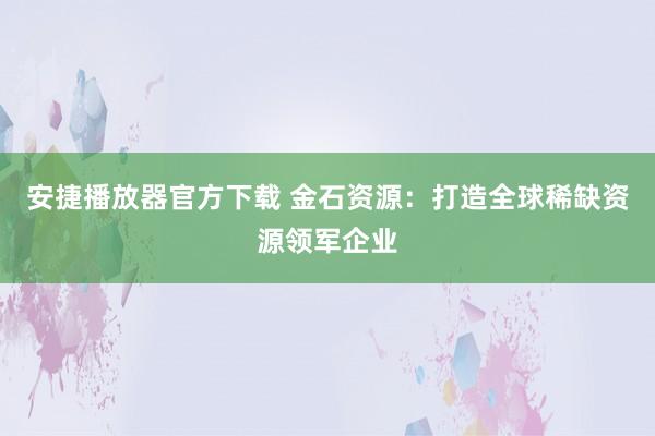 安捷播放器官方下载 金石资源：打造全球稀缺资源领军企业