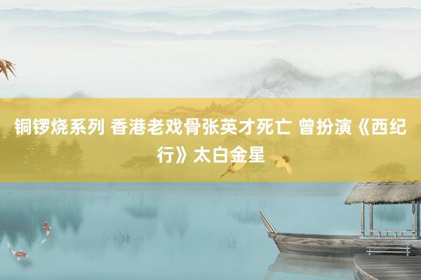 铜锣烧系列 香港老戏骨张英才死亡 曾扮演《西纪行》太白金星