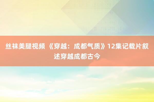 丝袜美腿视频 《穿越：成都气质》12集记载片叙述穿越成都古今