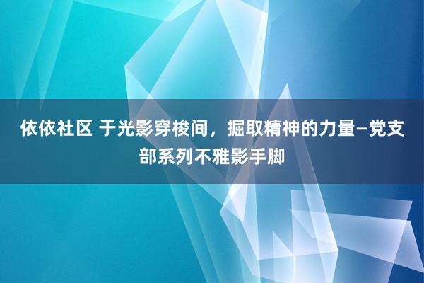 依依社区 于光影穿梭间，掘取精神的力量—党支部系列不雅影手脚