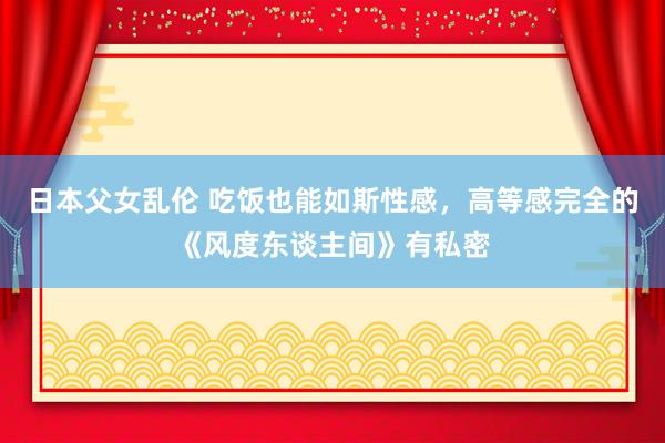 日本父女乱伦 吃饭也能如斯性感，高等感完全的《风度东谈主间》有私密