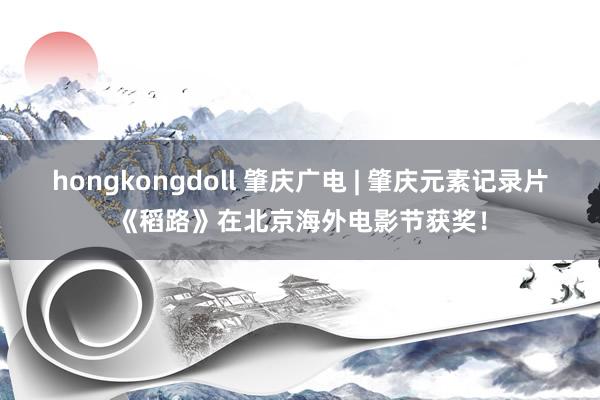hongkongdoll 肇庆广电 | 肇庆元素记录片《稻路》在北京海外电影节获奖！