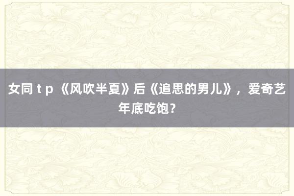 女同 t p 《风吹半夏》后《追思的男儿》，爱奇艺年底吃饱？