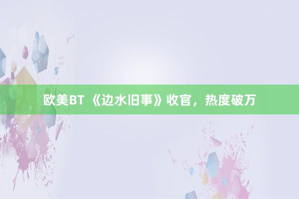 欧美BT 《边水旧事》收官，热度破万