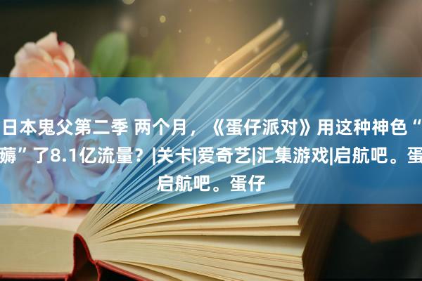 日本鬼父第二季 两个月，《蛋仔派对》用这种神色“狂薅”了8.1亿流量？|关卡|爱奇艺|汇集游戏|启航吧。蛋仔