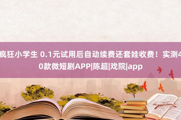 疯狂小学生 0.1元试用后自动续费还套娃收费！实测40款微短剧APP|陈超|戏院|app