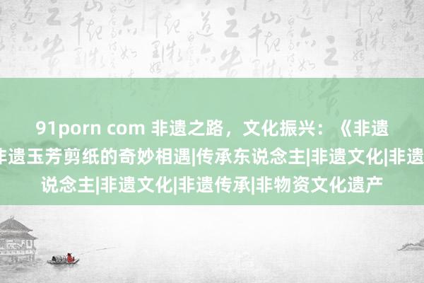 91porn com 非遗之路，文化振兴：《非遗之后的“咱们”》与非遗玉芳剪纸的奇妙相遇|传承东说念主|非遗文化|非遗传承|非物资文化遗产