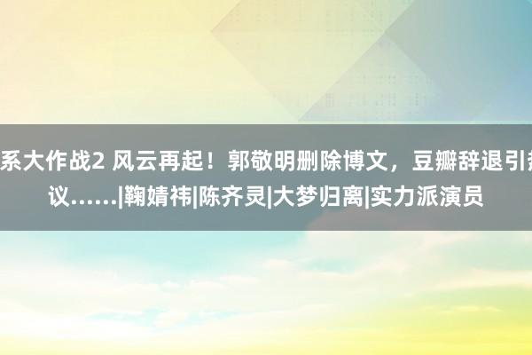 U系大作战2 风云再起！郭敬明删除博文，豆瓣辞退引热议......|鞠婧祎|陈齐灵|大梦归离|实力派演员