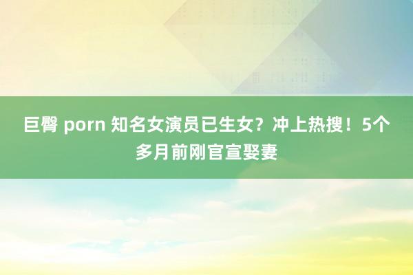 巨臀 porn 知名女演员已生女？冲上热搜！5个多月前刚官宣娶妻