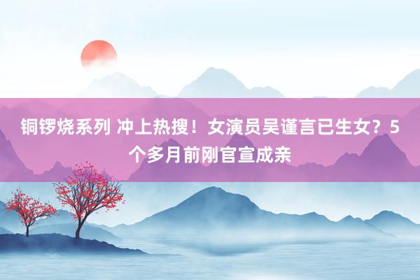 铜锣烧系列 冲上热搜！女演员吴谨言已生女？5个多月前刚官宣成亲