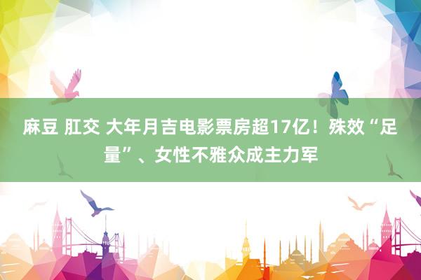 麻豆 肛交 大年月吉电影票房超17亿！殊效“足量”、女性不雅众成主力军