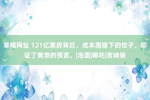 草榴网址 121亿票房背后，成本围猎下的饺子，印证了黄渤的预言。|泡面|哪吒|宫崎骏