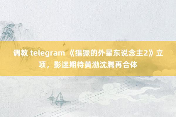 调教 telegram 《猖獗的外星东说念主2》立项，影迷期待黄渤沈腾再合体