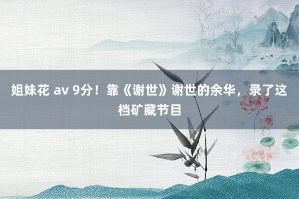 姐妹花 av 9分！靠《谢世》谢世的余华，录了这档矿藏节目