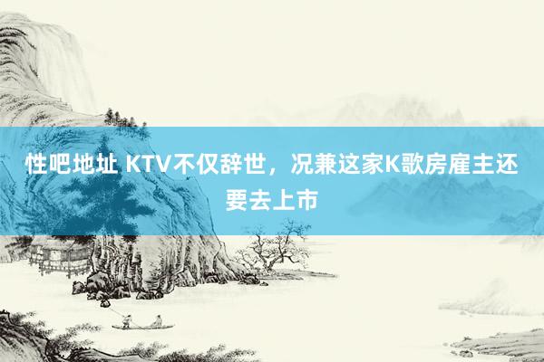 性吧地址 KTV不仅辞世，况兼这家K歌房雇主还要去上市