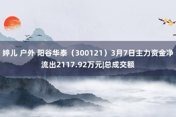 婷儿 户外 阳谷华泰（300121）3月7日主力资金净流出2117.92万元|总成交额