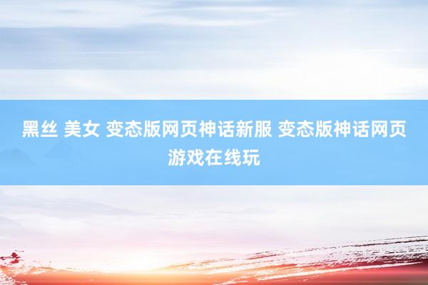 黑丝 美女 变态版网页神话新服 变态版神话网页游戏在线玩
