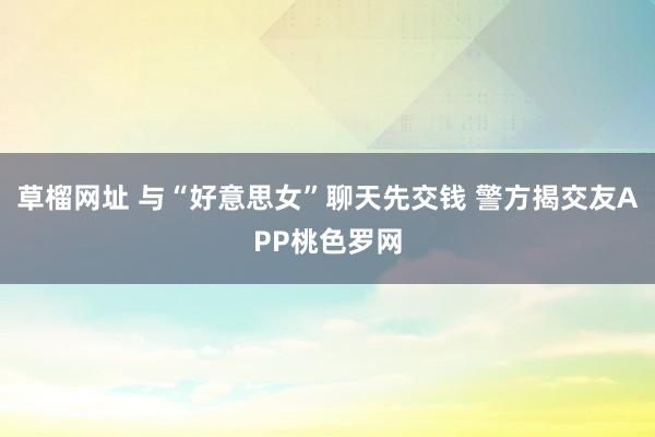 草榴网址 与“好意思女”聊天先交钱 警方揭交友APP桃色罗网