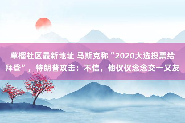 草榴社区最新地址 马斯克称“2020大选投票给拜登”，特朗普攻击：不信，他仅仅念念交一又友