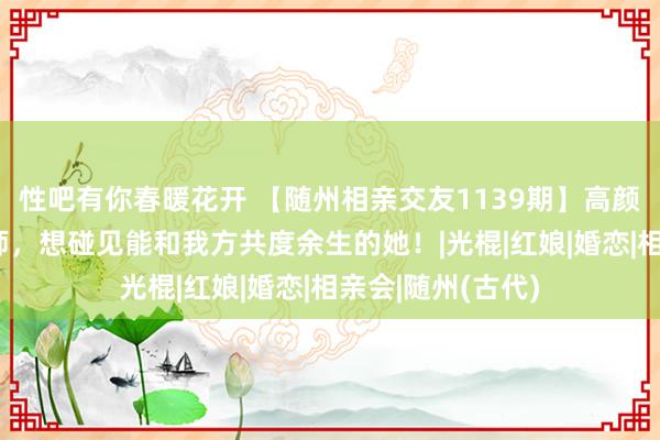 性吧有你春暖花开 【随州相亲交友1139期】高颜值+高收入工程师，想碰见能和我方共度余生的她！|光棍|红娘|婚恋|相亲会|随州(古代)
