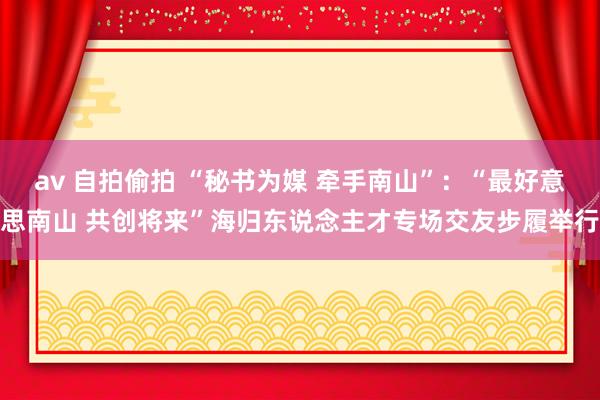 av 自拍偷拍 “秘书为媒 牵手南山”：“最好意思南山 共创将来”海归东说念主才专场交友步履举行