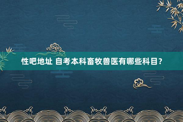 性吧地址 自考本科畜牧兽医有哪些科目？